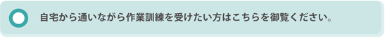 自宅から通いながら作業訓練を受けたい方はこちらを御覧ください。