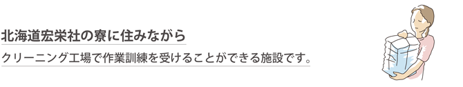 北海道宏栄社の寮に住みながらクリーニング工場で作業訓練を受けることができる施設です。