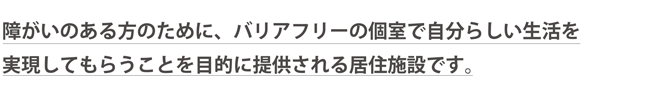 障がいのある方のために、バリアフリーの個室で自分らしい生活を実現してもらうことを目的に提供される居住施設です。